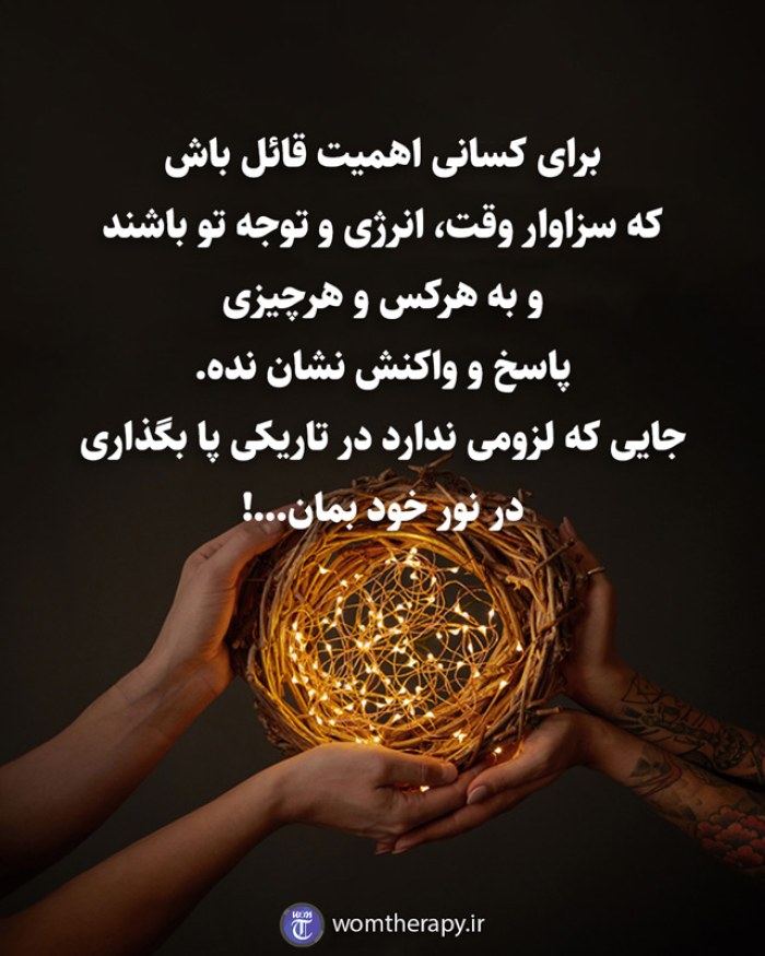 برای کسانی اهمیت قائل باش که سزاوار وقت، انرژی و توجه تو باشند و به هرکس و هرچیزی پاسخ و واکنش نشان نده. جایی که لزومی ندارد در تاریکی پا بگذاری در نور خود بمان...!