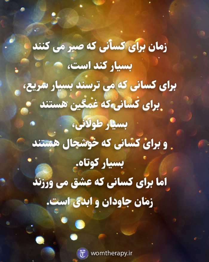 زمان برای کسانی که صبر می کنند بسیار کند است، برای کسانی که می ترسند بسیار سریع، برای کسانی که غمگین هستند بسیار طولانی، و برای کسانی که خوشحال هستند بسیار کوتاه. اما برای کسانی که عشق می ورزند زمان جاودان و ابدی است.