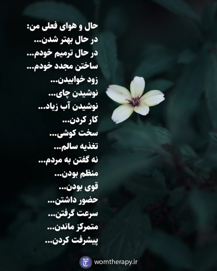 حال و هوای فعلی من: در حال بهتر شدن... در حال ترمیم خودم... ساختن مجدد خودم... زود خوابیدن... نوشیدن چای... نوشیدن آب زیاد... کار کردن... سخت کوشی... تغذیه سالم... نه گفتن به مردم... منظم بودن... قوی بودن... حضور داشتن... سرعت گرفتن... متمرکز ماندن... پیشرفت کردن...
