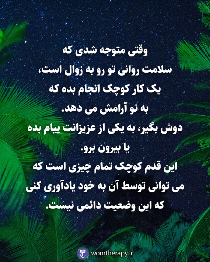 وقتی متوجه شدی که  سلامت روانی تو رو به زوال است،  یک کار کوچک انجام بده که  به تو آرامش می دهد.   دوش بگیر، به یکی از عزیزانت پیام بده یا بیرون برو.  این قدم کوچک تمام چیزی است که  می توانی توسط آن به خود یادآوری کنی  که این وضعیت دائمی نیست.